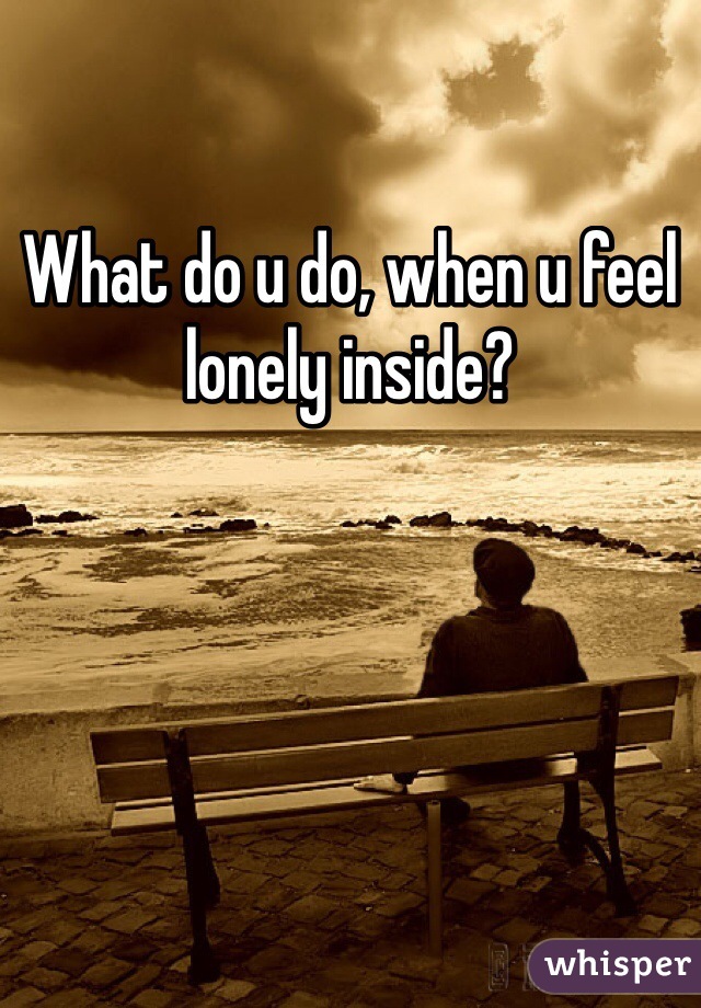 What do u do, when u feel lonely inside? 