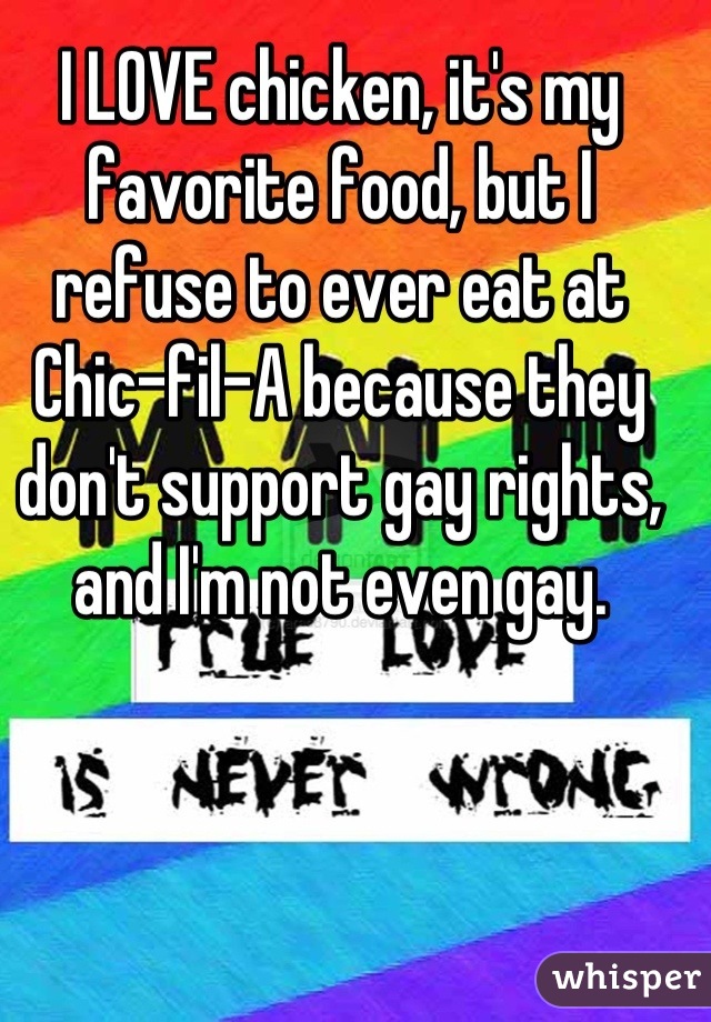 I LOVE chicken, it's my favorite food, but I refuse to ever eat at Chic-fil-A because they don't support gay rights, and I'm not even gay.