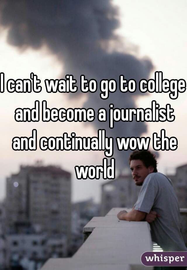 I can't wait to go to college and become a journalist and continually wow the world