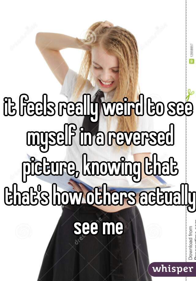 it feels really weird to see myself in a reversed picture, knowing that that's how others actually see me 