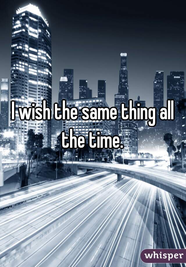 I wish the same thing all the time. 