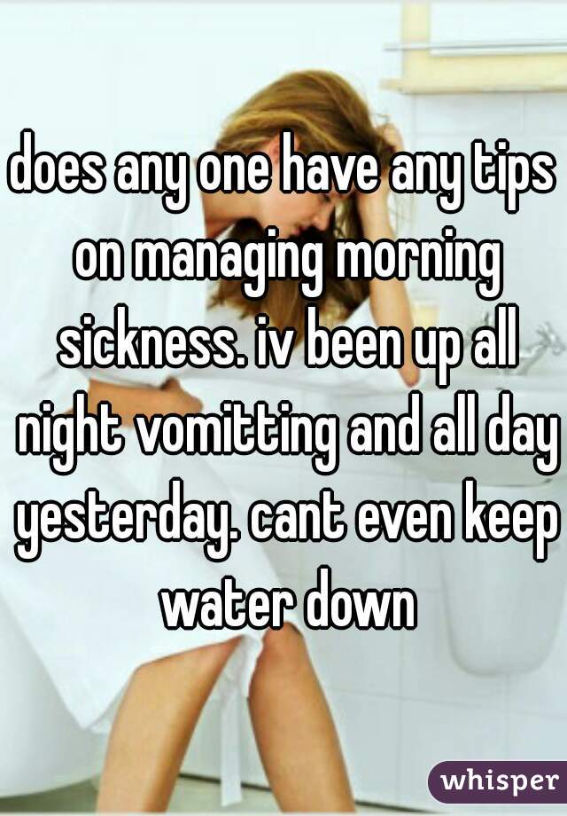 does any one have any tips on managing morning sickness. iv been up all night vomitting and all day yesterday. cant even keep water down