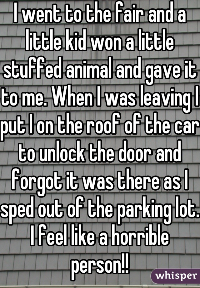 I went to the fair and a little kid won a little stuffed animal and gave it to me. When I was leaving I put I on the roof of the car to unlock the door and forgot it was there as I sped out of the parking lot. I feel like a horrible person!!