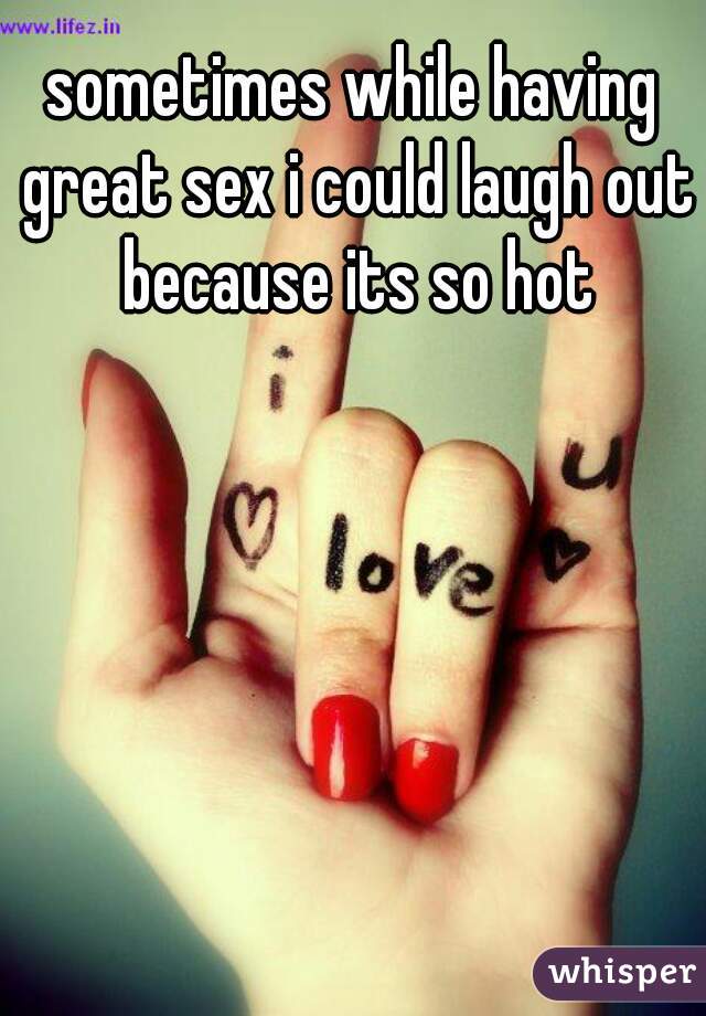 sometimes while having great sex i could laugh out because its so hot