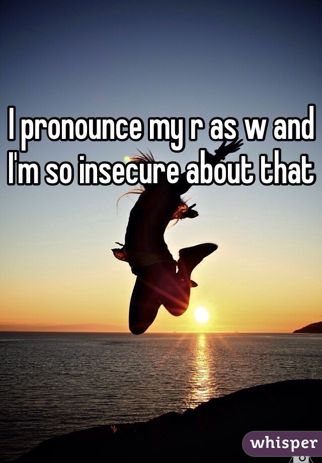 I pronounce my r as w and I'm so insecure about that 
