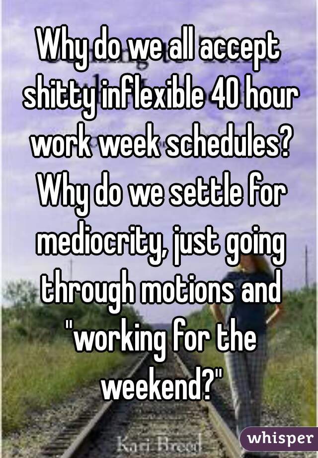 Why do we all accept shitty inflexible 40 hour work week schedules? Why do we settle for mediocrity, just going through motions and "working for the weekend?"