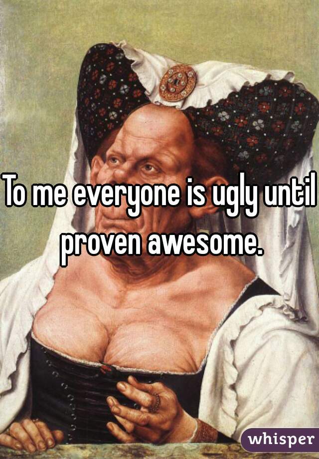 To me everyone is ugly until proven awesome.