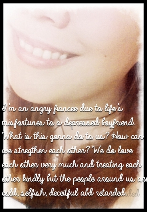 I'm an angry fiancee due to life's misfortunes to a depressed boyfriend. What is this gonna do to us? How can we stregthen each other? We do love each other very much and treating each other kindly but the people around us are cold, selfish, deceitful abd retarded.