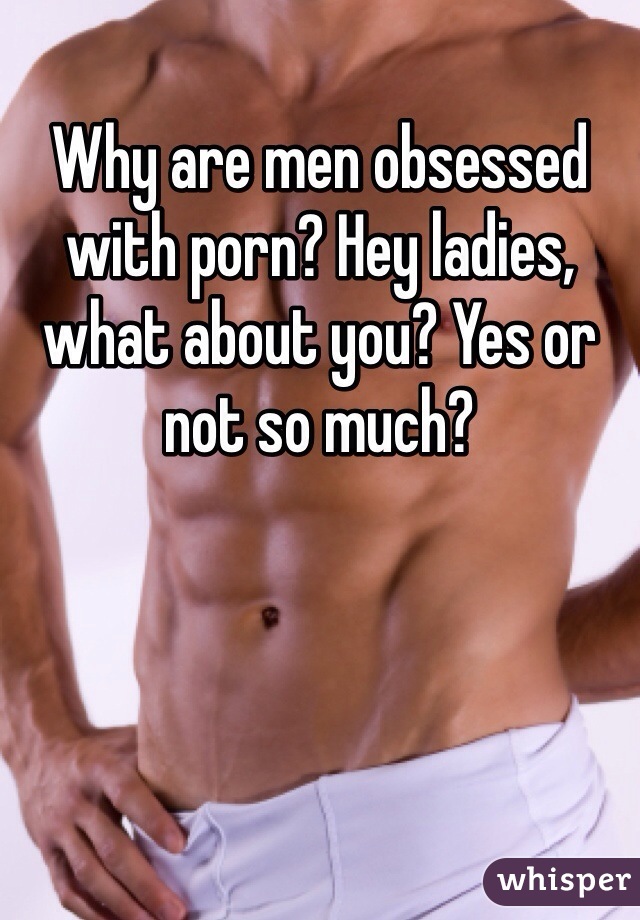 Why are men obsessed with porn? Hey ladies, what about you? Yes or not so much? 