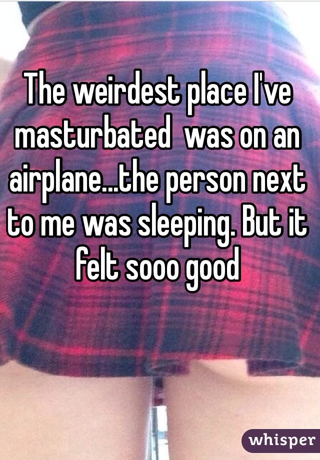 The weirdest place I've masturbated  was on an airplane...the person next to me was sleeping. But it felt sooo good 