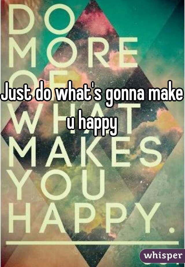 Just do what's gonna make u happy 