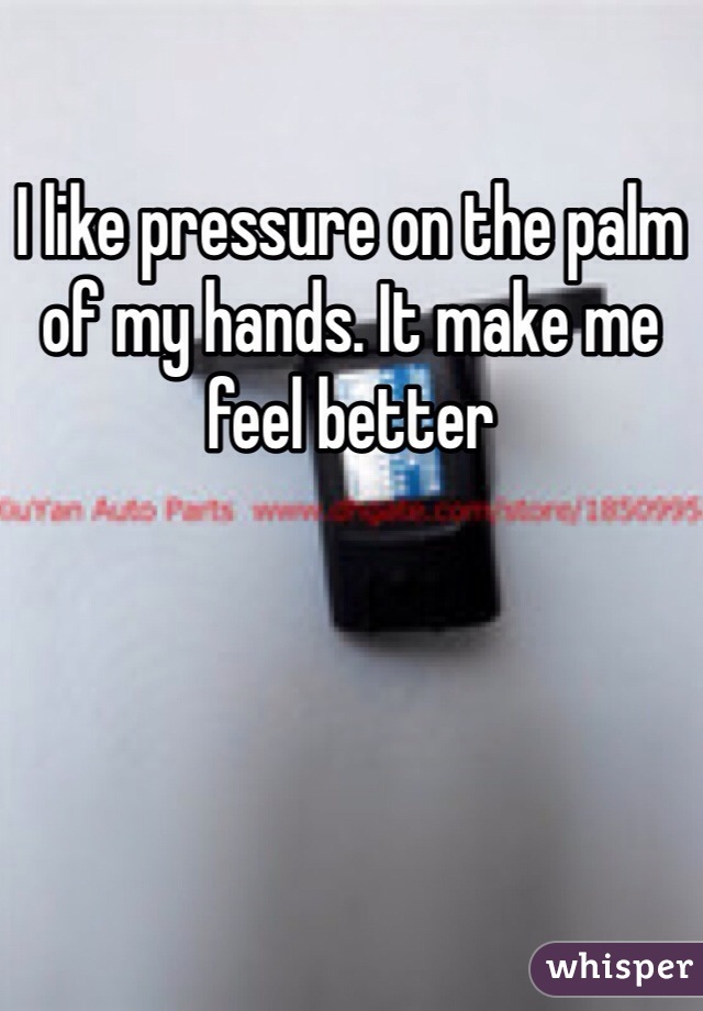 I like pressure on the palm of my hands. It make me feel better