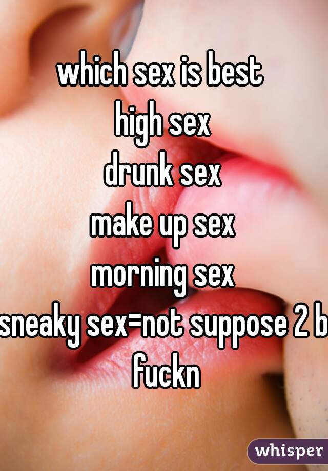 which sex is best 
high sex
drunk sex
make up sex
morning sex
sneaky sex=not suppose 2 b fuckn