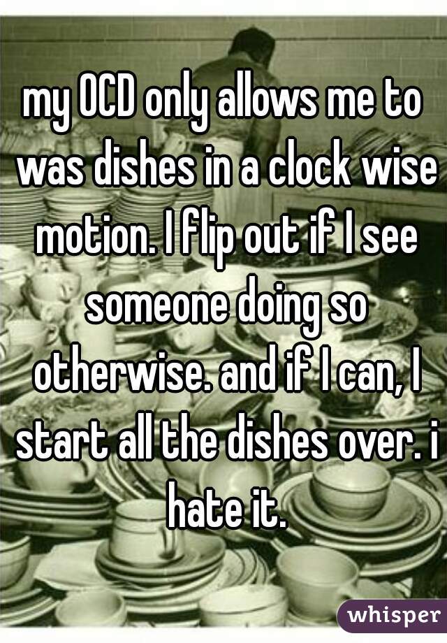 my OCD only allows me to was dishes in a clock wise motion. I flip out if I see someone doing so otherwise. and if I can, I start all the dishes over. i hate it.