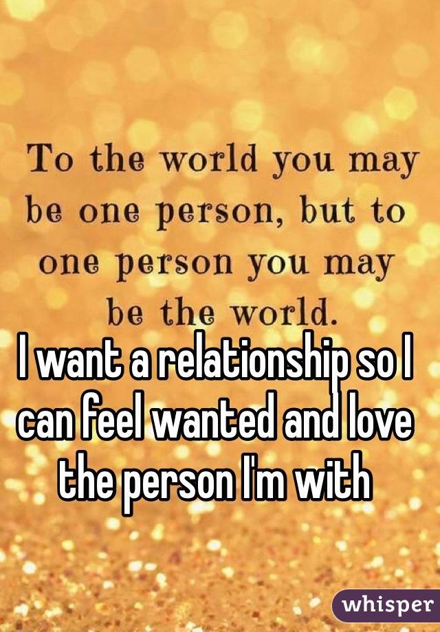 I want a relationship so I can feel wanted and love the person I'm with