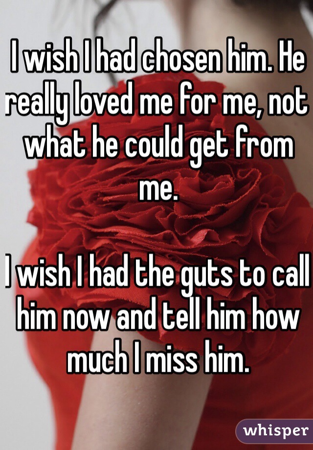 I wish I had chosen him. He really loved me for me, not what he could get from me.

I wish I had the guts to call him now and tell him how much I miss him.