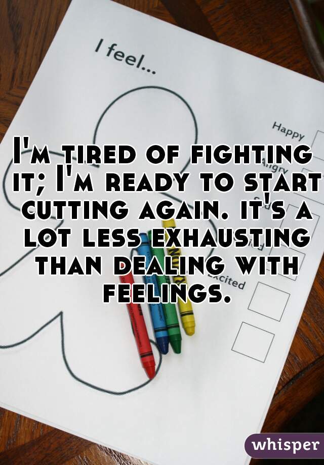 I'm tired of fighting it; I'm ready to start cutting again. it's a lot less exhausting than dealing with feelings.