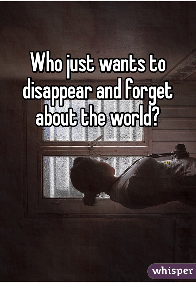 Who just wants to disappear and forget about the world?