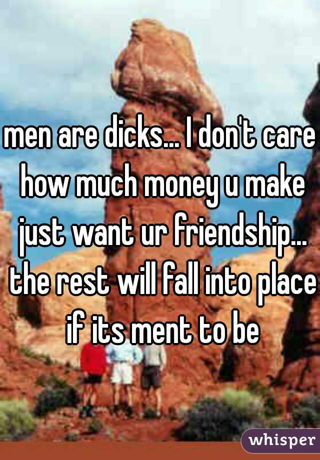 men are dicks... I don't care how much money u make just want ur friendship... the rest will fall into place if its ment to be