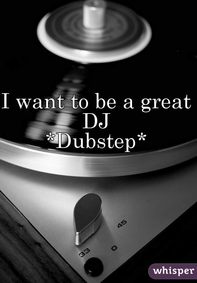 I want to be a great DJ 
*Dubstep*