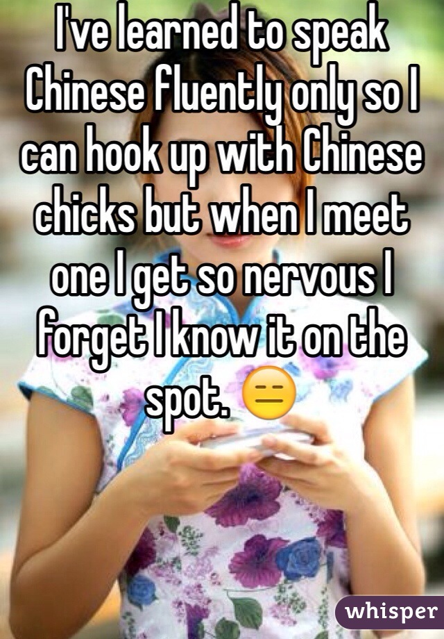 I've learned to speak Chinese fluently only so I can hook up with Chinese chicks but when I meet one I get so nervous I forget I know it on the spot. 😑