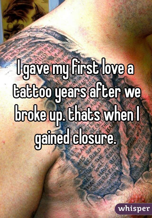 I gave my first love a tattoo years after we broke up. thats when I gained closure. 