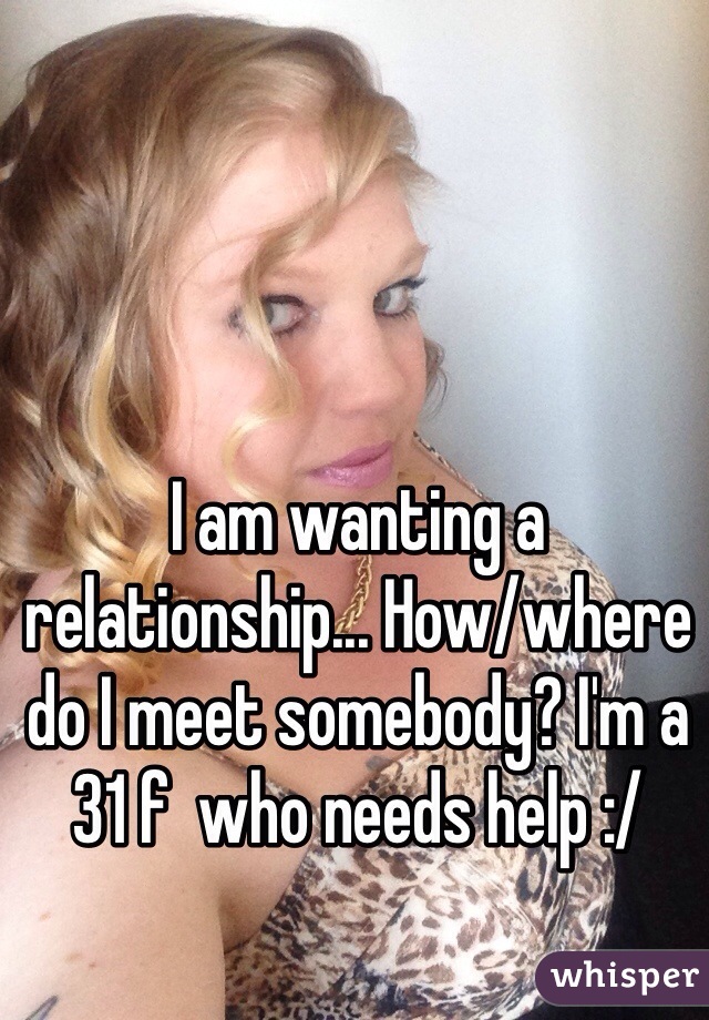 I am wanting a relationship... How/where do I meet somebody? I'm a 31 f  who needs help :/