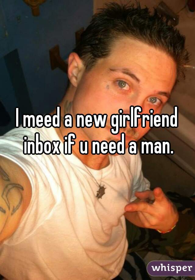 I meed a new girlfriend inbox if u need a man.