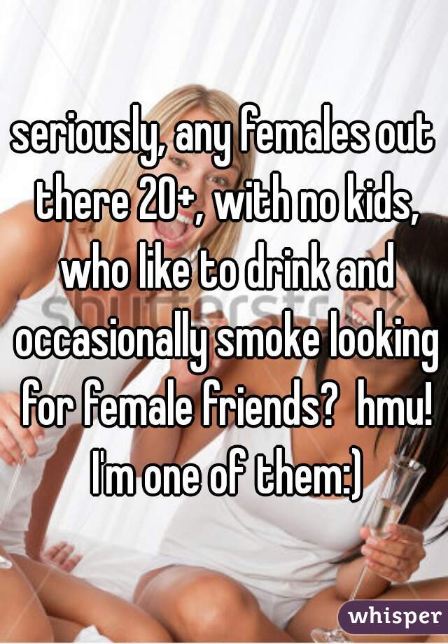 seriously, any females out there 20+, with no kids, who like to drink and occasionally smoke looking for female friends?  hmu! I'm one of them:)