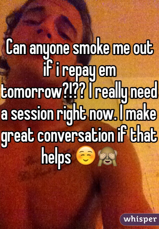 Can anyone smoke me out if i repay em tomorrow?!?? I really need a session right now. I make great conversation if that helps ☺️🙈