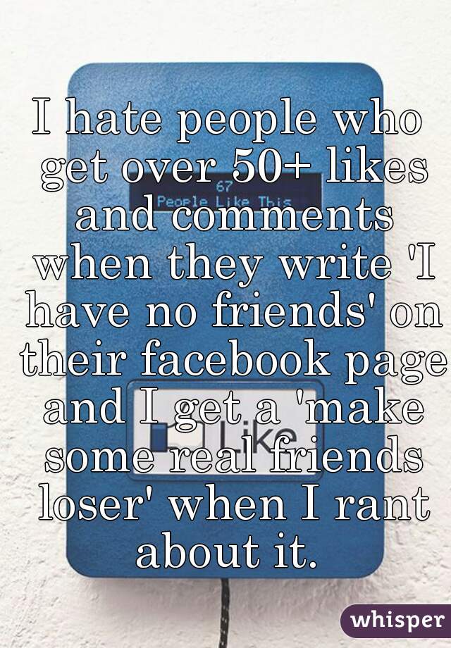 I hate people who get over 50+ likes and comments when they write 'I have no friends' on their facebook page and I get a 'make some real friends loser' when I rant about it. 