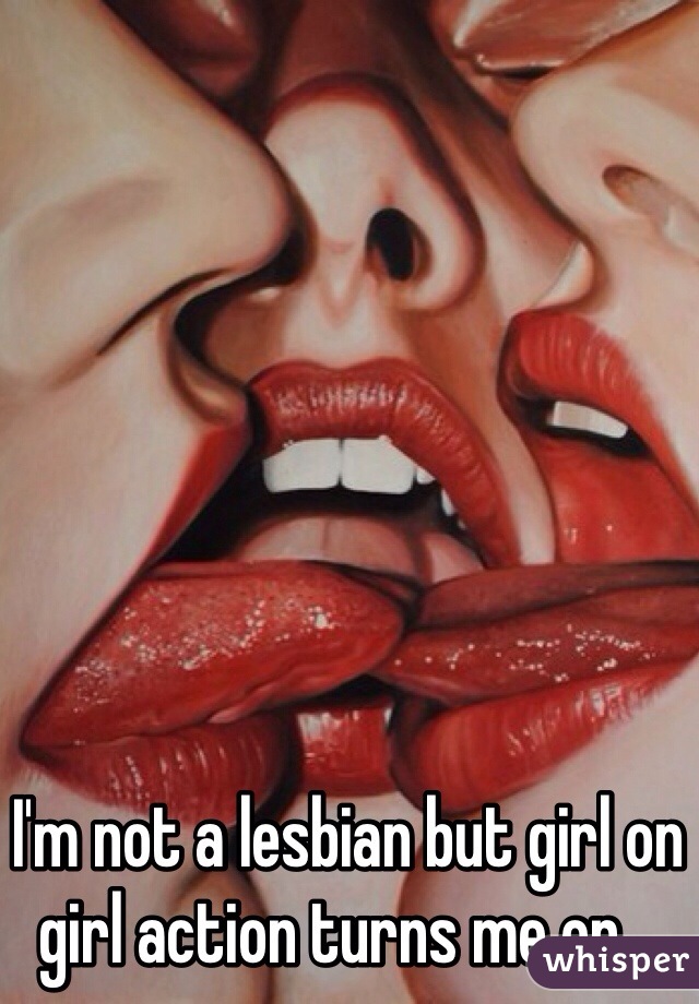 I'm not a lesbian but girl on girl action turns me on...