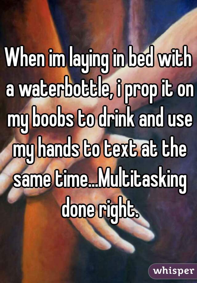 When im laying in bed with a waterbottle, i prop it on my boobs to drink and use my hands to text at the same time...Multitasking done right.