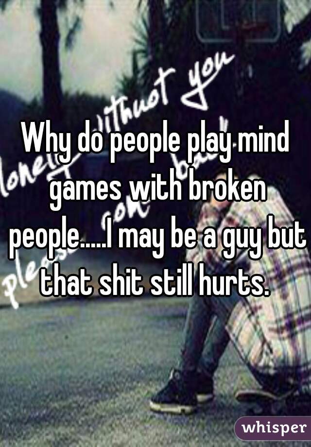 Why do people play mind games with broken people.....I may be a guy but that shit still hurts. 