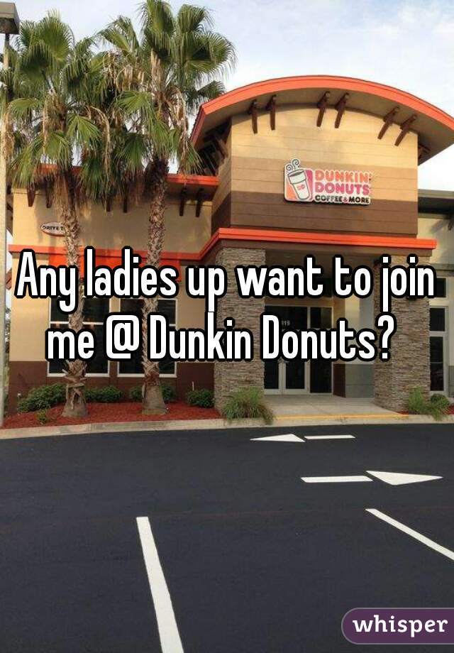 Any ladies up want to join me @ Dunkin Donuts?  