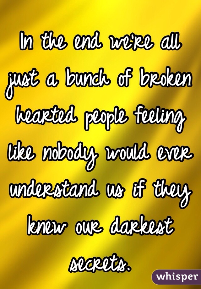 In the end we're all just a bunch of broken hearted people feeling like nobody would ever understand us if they knew our darkest secrets.