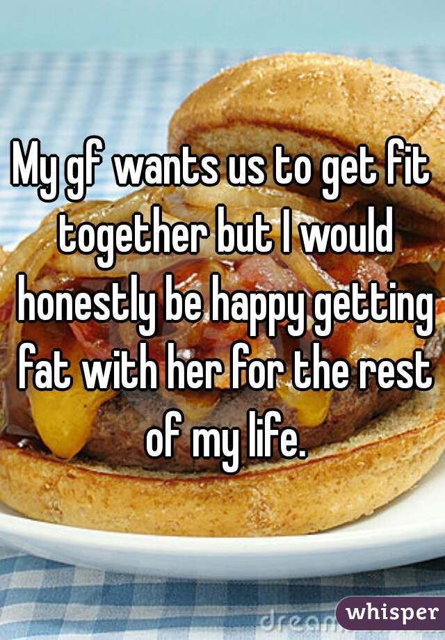 My gf wants us to get fit together but I would honestly be happy getting fat with her for the rest of my life.