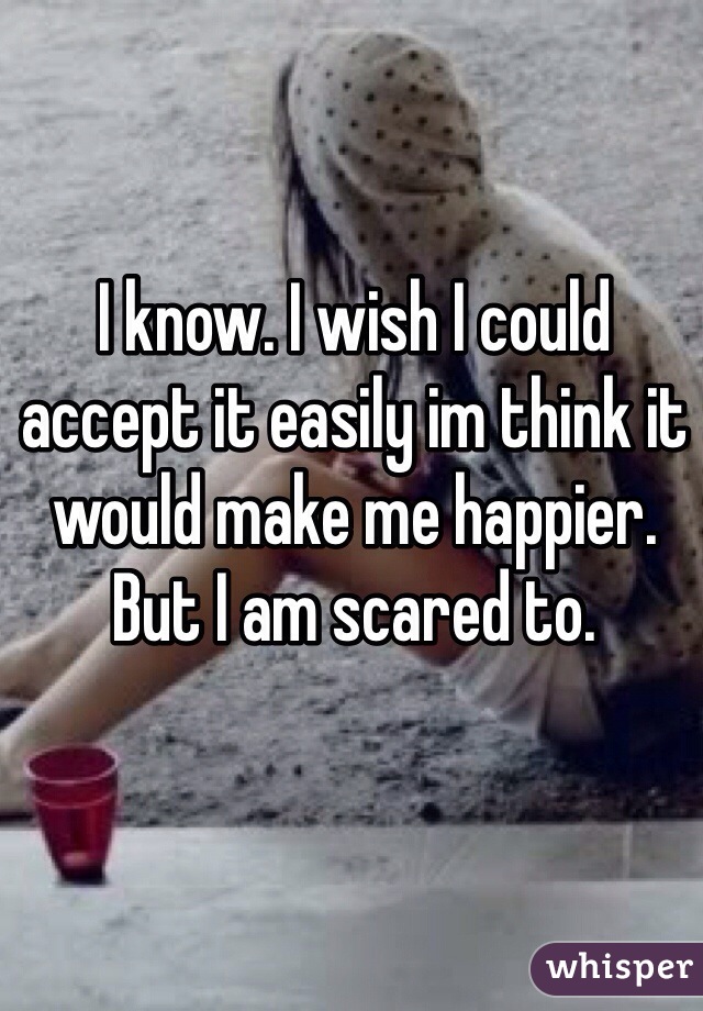 I know. I wish I could accept it easily im think it would make me happier. But I am scared to. 