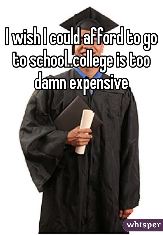 I wish I could afford to go to school..college is too damn expensive 