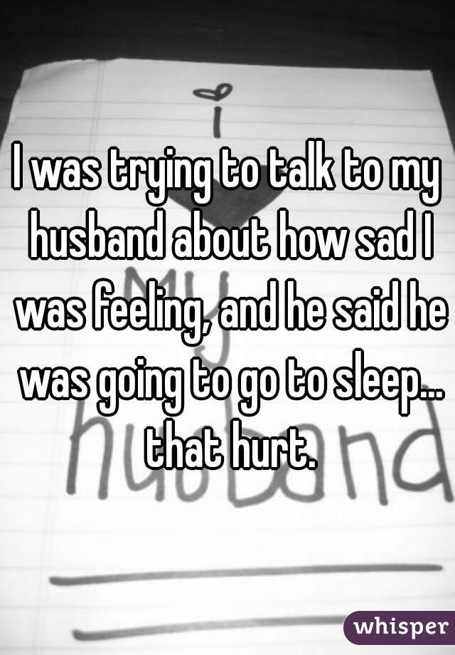 I was trying to talk to my husband about how sad I was feeling, and he said he was going to go to sleep... that hurt.