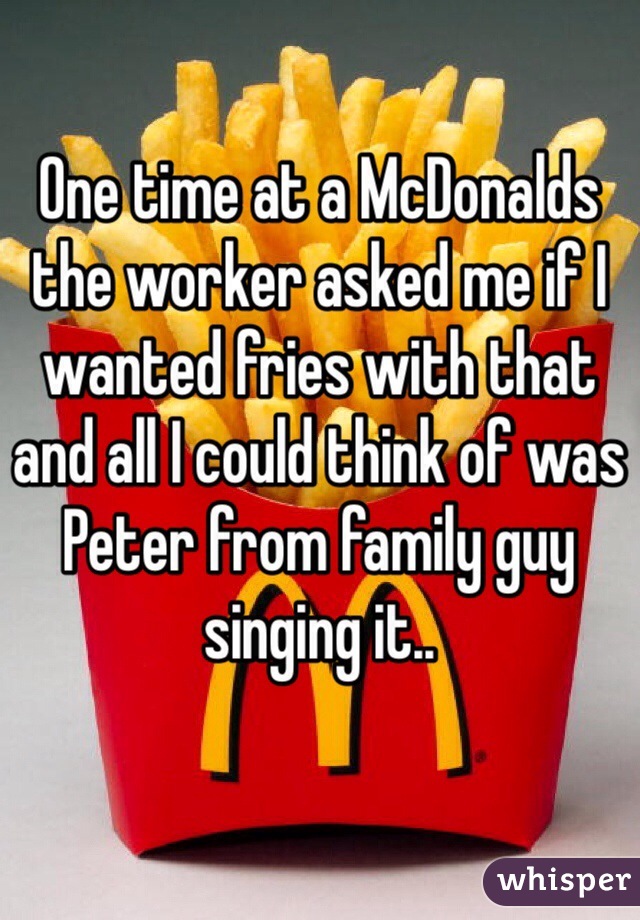 One time at a McDonalds the worker asked me if I wanted fries with that and all I could think of was Peter from family guy singing it.. 