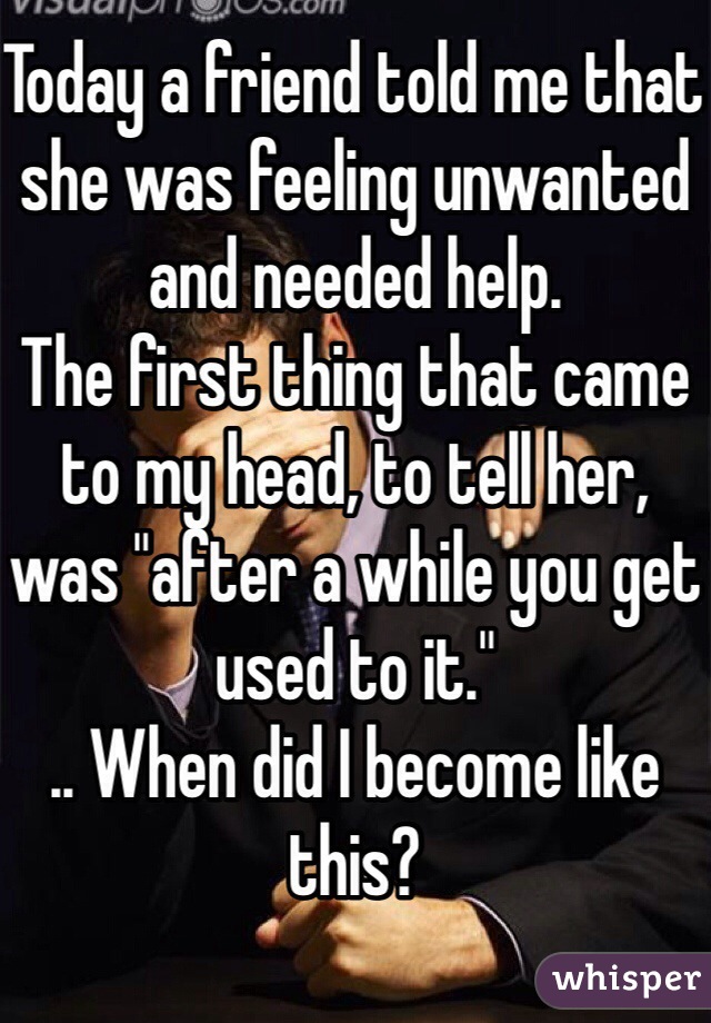 Today a friend told me that she was feeling unwanted and needed help.
The first thing that came to my head, to tell her, was "after a while you get used to it."
.. When did I become like this?