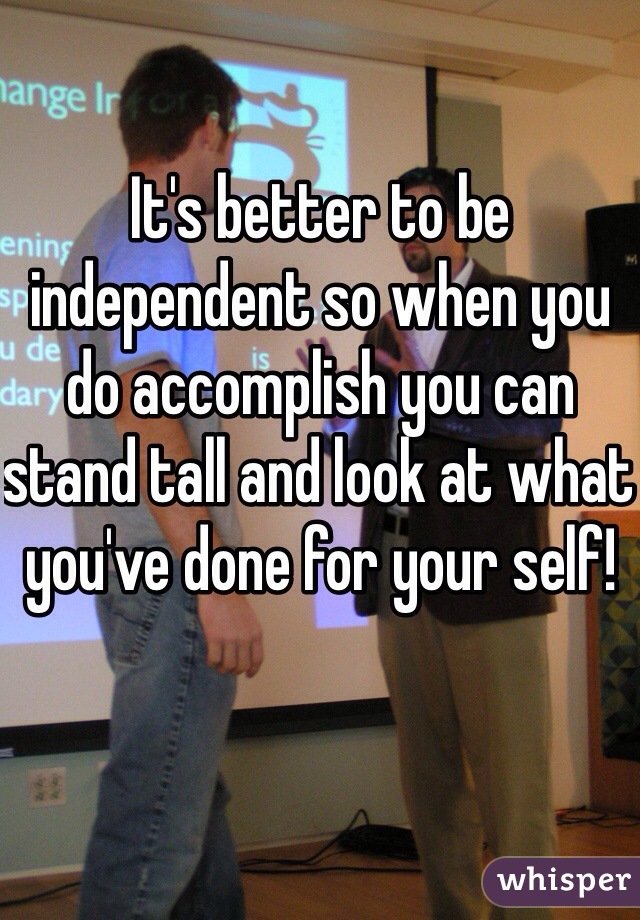 It's better to be independent so when you do accomplish you can stand tall and look at what you've done for your self!