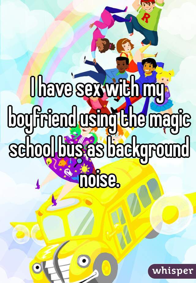 I have sex with my boyfriend using the magic school bus as background noise.