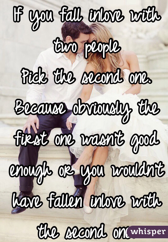 If you fall inlove with two people
Pick the second one. Because obviously the first one wasn't good enough or you wouldn't have fallen inlove with the second one.