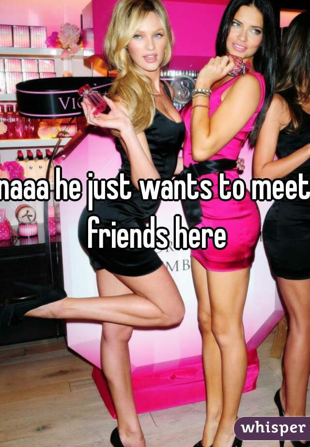 naaa he just wants to meet friends here