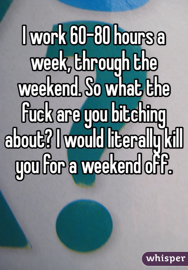 I work 60-80 hours a week, through the weekend. So what the fuck are you bitching about? I would literally kill you for a weekend off. 