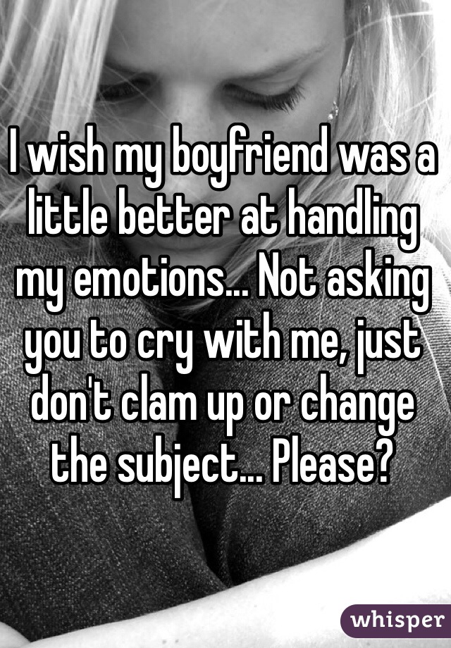 I wish my boyfriend was a little better at handling my emotions... Not asking you to cry with me, just don't clam up or change the subject... Please?