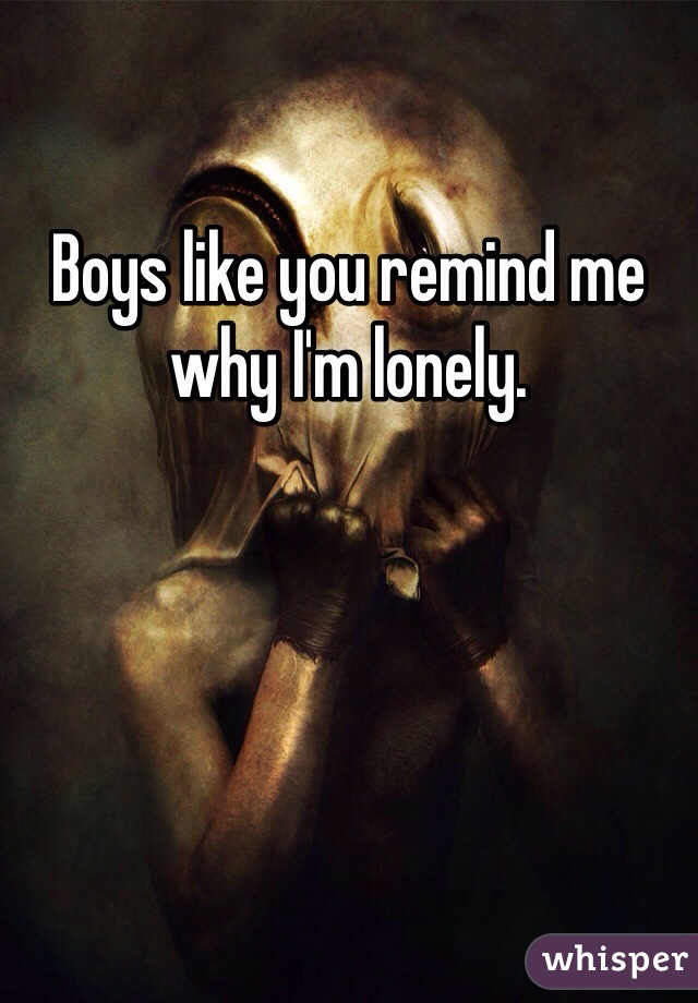 Boys like you remind me why I'm lonely.