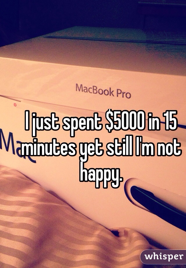 I just spent $5000 in 15 minutes yet still I'm not happy.